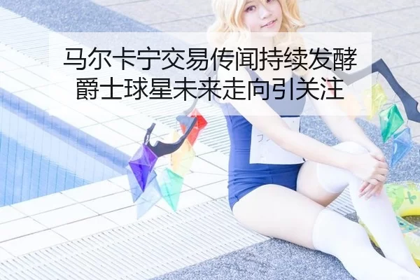 马尔卡宁交易传闻持续发酵 爵士球星未来走向引关注